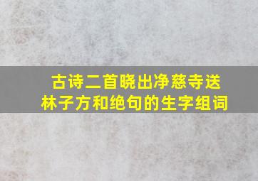 古诗二首晓出净慈寺送林子方和绝句的生字组词