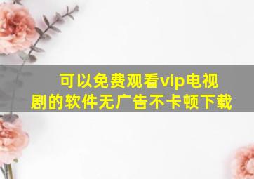 可以免费观看vip电视剧的软件无广告不卡顿下载