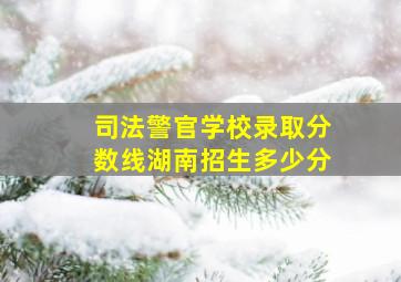 司法警官学校录取分数线湖南招生多少分