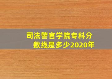 司法警官学院专科分数线是多少2020年