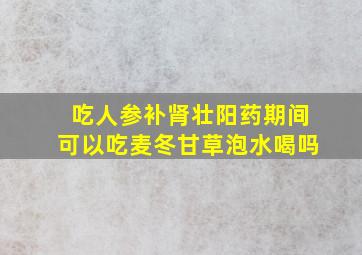 吃人参补肾壮阳药期间可以吃麦冬甘草泡水喝吗