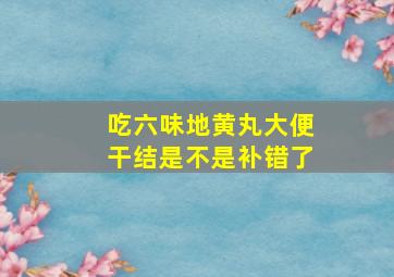 吃六味地黄丸大便干结是不是补错了