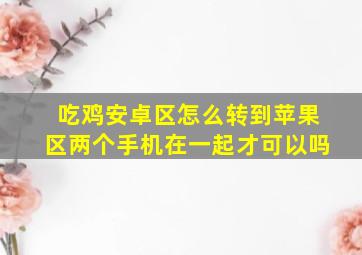 吃鸡安卓区怎么转到苹果区两个手机在一起才可以吗