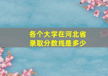 各个大学在河北省录取分数线是多少