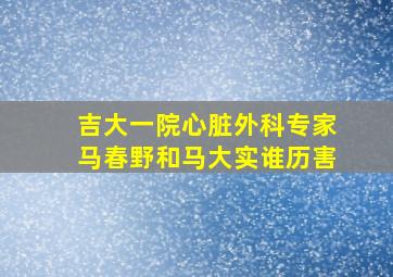 吉大一院心脏外科专家马春野和马大实谁历害