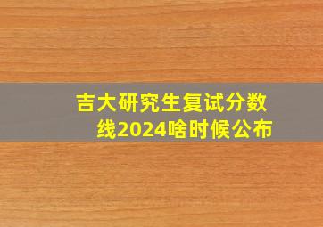 吉大研究生复试分数线2024啥时候公布