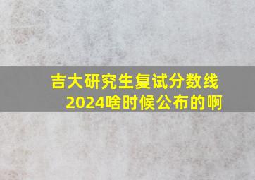 吉大研究生复试分数线2024啥时候公布的啊