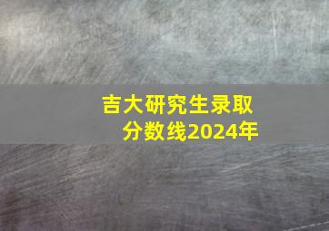 吉大研究生录取分数线2024年