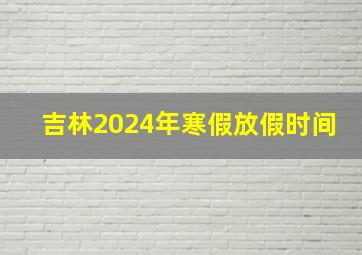 吉林2024年寒假放假时间