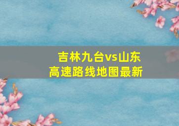 吉林九台vs山东高速路线地图最新