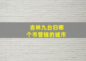 吉林九台归哪个市管辖的城市