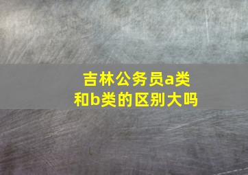 吉林公务员a类和b类的区别大吗