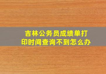 吉林公务员成绩单打印时间查询不到怎么办