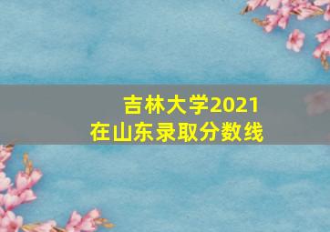 吉林大学2021在山东录取分数线