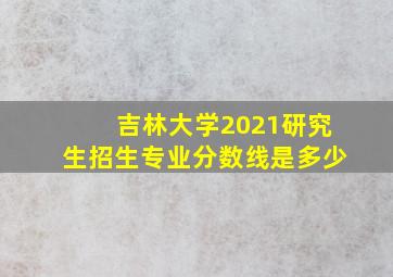 吉林大学2021研究生招生专业分数线是多少