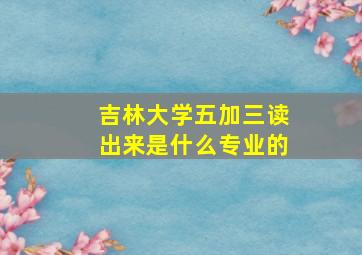 吉林大学五加三读出来是什么专业的