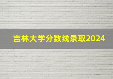 吉林大学分数线录取2024