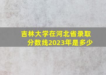 吉林大学在河北省录取分数线2023年是多少