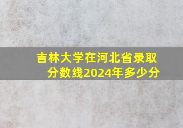 吉林大学在河北省录取分数线2024年多少分