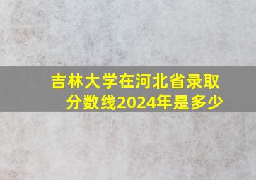 吉林大学在河北省录取分数线2024年是多少