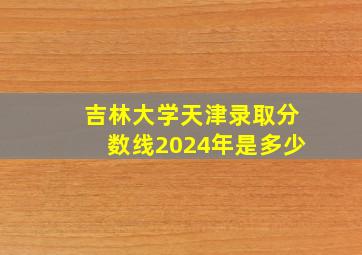 吉林大学天津录取分数线2024年是多少