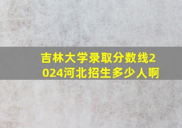 吉林大学录取分数线2024河北招生多少人啊