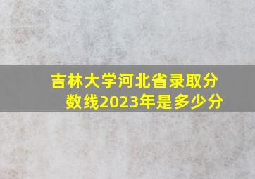 吉林大学河北省录取分数线2023年是多少分