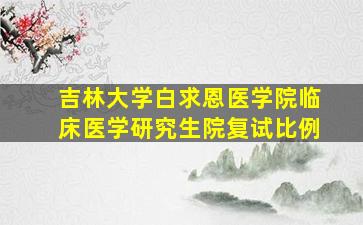 吉林大学白求恩医学院临床医学研究生院复试比例