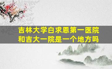 吉林大学白求恩第一医院和吉大一院是一个地方吗