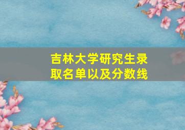 吉林大学研究生录取名单以及分数线