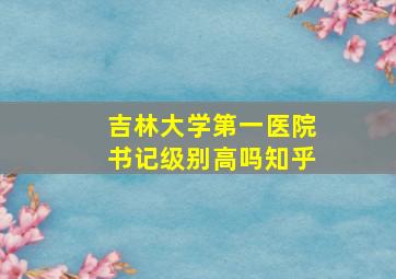 吉林大学第一医院书记级别高吗知乎