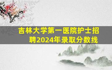 吉林大学第一医院护士招聘2024年录取分数线