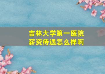 吉林大学第一医院薪资待遇怎么样啊