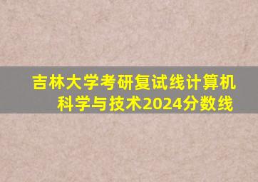 吉林大学考研复试线计算机科学与技术2024分数线