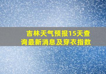 吉林天气预报15天查询最新消息及穿衣指数