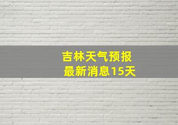 吉林天气预报最新消息15天