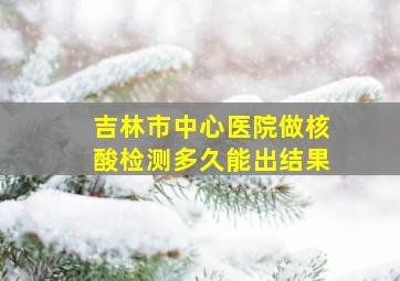 吉林市中心医院做核酸检测多久能出结果