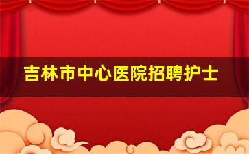 吉林市中心医院招聘护士