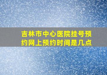 吉林市中心医院挂号预约网上预约时间是几点