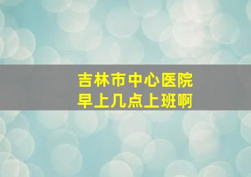 吉林市中心医院早上几点上班啊