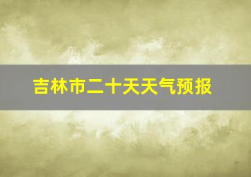 吉林市二十天天气预报