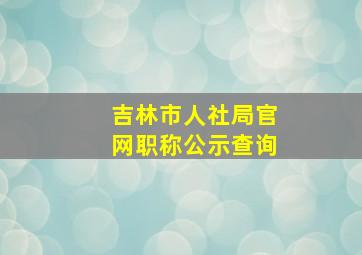 吉林市人社局官网职称公示查询