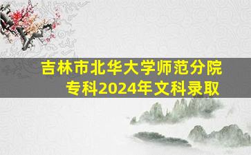 吉林市北华大学师范分院专科2024年文科录取