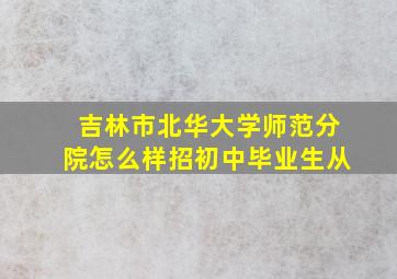 吉林市北华大学师范分院怎么样招初中毕业生从