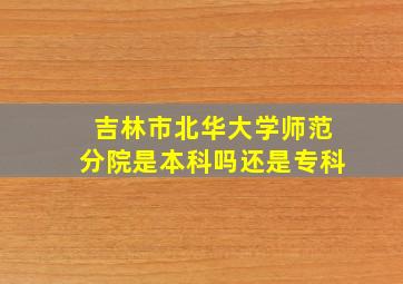 吉林市北华大学师范分院是本科吗还是专科