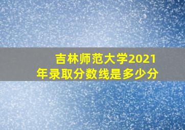 吉林师范大学2021年录取分数线是多少分