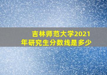 吉林师范大学2021年研究生分数线是多少