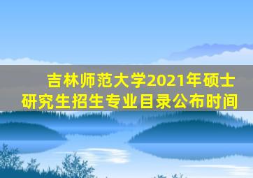 吉林师范大学2021年硕士研究生招生专业目录公布时间