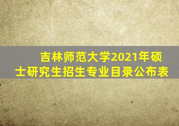 吉林师范大学2021年硕士研究生招生专业目录公布表