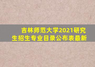 吉林师范大学2021研究生招生专业目录公布表最新